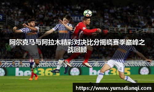 阿尔克马与阿拉木精彩对决比分揭晓赛季巅峰之战回顾